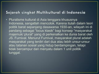 • Pluralisme kultural di Asia tenggara khususnya
Indonesia, sangatlah mencolok. Karena itulah dalam teori
politik barat sepanjang dasawarsa 1930-an, wilayah ini di
pandang sebagai “locus klasik” bagi konsep “masyarakat
majemuk/ plural” yang di perkenalkan ke dunia barat oleh
JS. Furnival. Menurut Furnival, masyarakat plural adalah
masyarakat yang terdiri dari dua atau lebih unsur-unsur
atau tatanan sosial yang hidup berdampingan, tetapi
tidak bercampur dan menyatu dalam 1 unit politik
tunggal.
 