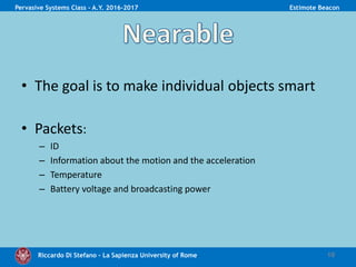 Riccardo Di Stefano – La Sapienza University of Rome
• The goal is to make individual objects smart
• Packets:
– ID
– Information about the motion and the acceleration
– Temperature
– Battery voltage and broadcasting power
10
Pervasive Systems Class - A.Y. 2016-2017 Estimote Beacon
 