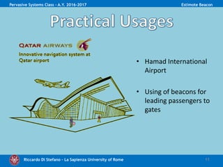 Riccardo Di Stefano – La Sapienza University of Rome 11
Pervasive Systems Class - A.Y. 2016-2017 Estimote Beacon
• Hamad International
Airport
• Using of beacons for
leading passengers to
gates
 