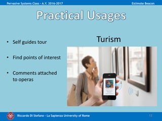 Riccardo Di Stefano – La Sapienza University of Rome 12
Pervasive Systems Class - A.Y. 2016-2017 Estimote Beacon
• Self guides tour
• Find points of interest
• Comments attached
to operas
Turism
 