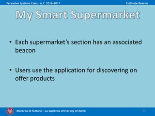 Riccardo Di Stefano – La Sapienza University of Rome
• Each supermarket’s section has an associated
beacon
• Users use the application for discovering on
offer products
13
Pervasive Systems Class - A.Y. 2016-2017 Estimote Beacon
 