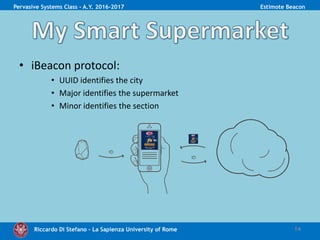 Riccardo Di Stefano – La Sapienza University of Rome
• iBeacon protocol:
• UUID identifies the city
• Major identifies the supermarket
• Minor identifies the section
14
Pervasive Systems Class - A.Y. 2016-2017 Estimote Beacon
 