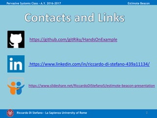 Riccardo Di Stefano – La Sapienza University of Rome 2
Pervasive Systems Class - A.Y. 2016-2017 Estimote Beacon
https://github.com/gitRiky/HandsOnExample
https://www.linkedin.com/in/riccardo-di-stefano-439a11134/
https://www.slideshare.net/RiccardoDiStefano5/estimote-beacon-presentation
 