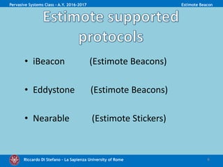 Riccardo Di Stefano – La Sapienza University of Rome
• iBeacon (Estimote Beacons)
• Eddystone (Estimote Beacons)
• Nearable (Estimote Stickers)
6
Pervasive Systems Class - A.Y. 2016-2017 Estimote Beacon
 