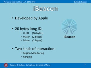 Riccardo Di Stefano – La Sapienza University of Rome 7
Pervasive Systems Class - A.Y. 2016-2017 Estimote Beacon
• Developed by Apple
• 20 bytes long ID:
• UUID (16 bytes)
• Major (2 bytes)
• Minor (2 bytes)
• Two kinds of interaction:
• Region Monitoring
• Ranging
 