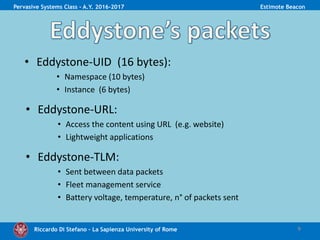 Riccardo Di Stefano – La Sapienza University of Rome 9
Pervasive Systems Class - A.Y. 2016-2017 Estimote Beacon
• Developed by Google
• Multiple packet types:
• Eddystone-UID
• Eddystone-URL
• Eddystone-TLM
• Eddystone discovery:
• Similar to iBeacon’s ranging
 