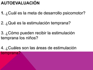 AUTOEVALUACIÓN

1. ¿Cuál es la meta de desarrollo psicomotor?

2. ¿Qué es la estimulación temprana?

3. ¿Cómo pueden recibir la estimulación
temprana los niños?

4. ¿Cuáles son las áreas de estimulación
temprana?
 
