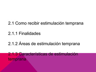2.1 Como recibir estimulación temprana

2.1.1 Finalidades

2.1.2 Áreas de estimulación temprana

2.1.3 Características de estimulación
temprana
 