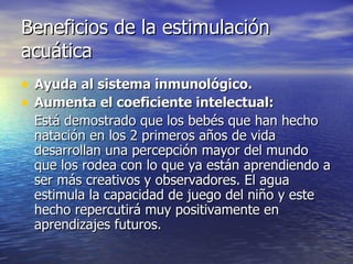 Beneficios de la estimulación acuática Ayuda al sistema inmunológico.   Aumenta el coeficiente intelectual:   Está demostrado que los bebés que han hecho natación en los 2 primeros años de vida desarrollan una percepción mayor del mundo que los rodea con lo que ya están aprendiendo a ser más creativos y observadores. El agua estimula la capacidad de juego del niño y este hecho repercutirá muy positivamente en aprendizajes futuros.   