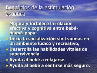Beneficios de la estimulación acuática Mejora y fortalece la relación afectiva y cognitiva entre bebé-mamá-papá: Inicia la socialización sin traumas en un ambiente lúdico y recreativo,  Desarrolla las habilidades vitales de supervivencia.   Ayuda al bebé a relajarse.   Ayuda al bebé a sentirse más seguro.   