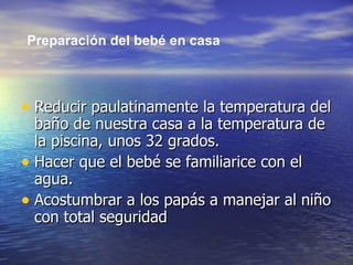 Reducir paulatinamente la temperatura del baño de nuestra casa a la temperatura de la piscina, unos 32 grados.  Hacer que el bebé se familiarice con el agua.  Acostumbrar a los papás a manejar al niño con total seguridad  Preparación del bebé en casa 