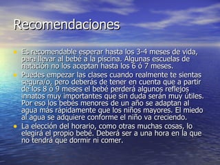 Recomendaciones Es recomendable esperar hasta los 3-4 meses de vida, para llevar al bebé a la piscina. Algunas escuelas de natación no los aceptan hasta los 6 ó 7 meses. Puedes empezar las clases cuando realmente te sientas segura/o, pero deberás de tener en cuenta que a partir de los 8 ó 9 meses el bebé perderá algunos reflejos innatos muy importantes que sin duda serán muy útiles. Por eso los bebés menores de un año se adaptan al agua más rápidamente que los niños mayores. El miedo al agua se adquiere conforme el niño va creciendo. La elección del horario, como otras muchas cosas, lo elegirá el propio bebé. Deberá ser a una hora en la que no tendrá que dormir ni comer.  