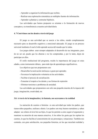 - Aprender a organizar la información que reciben.
       - Realizar una exploración sistemática en múltiples fuentes de información.
       - Aprender a plantear y contrastar hipótesis.
       Las actividades que hemos propuesto se orientan a la formación de nuevos
conceptos y su transferencia a nuestra actividad diaria


4. 7 Convivimos con los demás a través del juego


       El juego es una actividad que se asocia a los niños, siendo completamente
necesario para su desarrollo cognitivo y emocional adecuado. El juego es un proceso
universal mediante el cual el niño aprende acerca del mundo que le rodea.
       Los juegos deben estar siempre adaptados al desarrollo de sus integrantes, pues
de no ser así, puede que les aburran o no los comprendan, y por lo tanto, dejen de
participar en ellos.
       El estilo mediacional del programa, resalta la importancia del juego en estas
edades, como instrumento idóneo, para todo tipo de aprendizajes significativos.
       Los objetivos que nos proponemos son:
       - Desarrollar la motivación intrínseca o gusto por aprender.
       - Favorecer la implicación voluntaria en las actividades.
       - Facilitar el proceso de socialización.
       - Fomentar el respeto a los demás y sus formas de expresión
       - Eliminar tensiones o problemas de ansiedad.
       Las actividades que proponemos son solo una pequeña muestra de la riqueza del
juego, imaginación, creatividad, etc


3.8. A través de la imaginación y la fantasía, nos acercamos a la realidad


       La narración de cuentos o historias es una actividad que todos los padres, que
tienen niños pequeños, realizan a diario. Los padres son muy buenos narradores y saben
adaptar sus relatos al nivel de sus hijos, lo que les permite a estos seguir el argumento y
mantener su atención de una manera atractiva. A los niños les gusta que les repitan los
cuentos, lo que les facilita el conocimiento de sus personajes y situaciones. También nos
contarán, con gran satisfacción, sus pequeñas historias, en las que mezclará realidad y



                                                                                        10
 