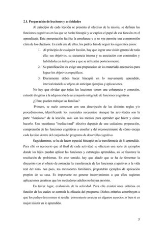 2.1. Preparación de lecciones y actividades
       Al principio de cada lección se presenta el objetivo de la misma, se definen las
funciones cognitivas en las que se harán hincapié y se explica el papel de esa función en el
aprendizaje. Esta presentación facilita la enseñanza y a su vez permite una comprensión
clara de los objetivos. En cada una de ellas, los padres han de seguir los siguientes pasos:
           1. Al principio de cualquier lección, hay que lograr una visión general de toda
               ella: sus objetivos, su secuencia interna y su asociación con contenidos y
               habilidades ya trabajadas y que se utilizarán posteriormente.
           2. Su planificación les exige una preparación de los materiales necesarios para
               lograr los objetivos específicos.
           3. Diariamente deben hacer hincapié en lo nuevamente aprendido,
               interiorizándolo al objeto de anticipar ejemplos y aplicaciones.
       No hay que olvidar que todas las lecciones tienen una coherencia y conexión,
estando dirigidas a la adquisición de un conjunto integrado de funciones cognitivas
       ¿Cómo pueden trabajar las familias?
        Primero, se suele comenzar con una descripción de las distintas reglas y/o
procedimientos, identificando los materiales necesarios. Aunque las actividades son la
parte "funcional" de la lección, sólo son los medios para aprender qué hacer y cómo
hacerlo. Una enseñanza "mediacional" efectiva depende de una cuidadosa preparación,
comprensión de las funciones cognitivas a enseñar y del reconocimiento de cómo encaja
cada lección dentro del conjunto del programa de desarrollo cognitivo.
       Seguidamente, se ha de hacer especial hincapié en la transferencia de lo aprendido.
Para ello es necesario que al final de cada actividad se ofrezcan una serie de ejemplos
donde los hijos puedan aplicar las funciones y estrategias aprendidas, así se favorece la
resolución de problemas. En este sentido, hay que añadir que se ha de fomentar la
discusión con el objeto de potenciar la transferencia de las funciones cognitivas a la vida
real del niño. Así pues, los mediadores familiares, propondrán ejemplos de aplicación
propios de su casa. Es importante no generar inconvenientes a que ellos sugieran
aplicaciones creativas que los mediadores adultos no hayan previsto.
       En tercer lugar, evaluación de la actividad. Para ello existen unos criterios en
función de los cuales se controla la eficacia del programa. Dichos criterios contribuyen a
que los padres determinen si resulta conveniente avanzar en algunos aspectos, o bien si es
mejor insistir en lo aprendido.



                                                                                               3
 