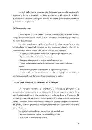 Las actividades que se proponen están destinadas para estimular su desarrollo
cognitivo y lo van a introducir, de forma progresiva, en el campo de la lógica,
reforzándole la formación de imágenes mentales así como el planteamiento de hipótesis
y su contrastación posterior.


3.5 Contamos las cosas


       Contar objetos, personas o cosas, es una operación que hacemos todos a diario,
aunque parezca una actividad sencilla no lo es, requiere de un aprendizaje prolongado y
no exento de dificultades.
       Los niños aprenden con rapidez el nombre de los números, pero la tarea más
complicada es, por lo general, conseguir que sean capaces de establecer relaciones de
correspondencia entre el número y los objetos a los que hace referencia.
       Los objetivos que nos hemos marcado en el aprendizaje del conteo son:
       - Aprender a establecer secuencias coherentes.
       - Saber que cada cosa solo es posible contarla una sola vez.
       - Formar conjuntos cuyos elementos tengan una o más características en
       común.
       - Relacionar un grupo de elementos con su dígito correspondiente.
       Las actividades que se han diseñado son solo un ejemplo de las múltiples
oportunidades que la vida diaria nos ofrece para aprender a contar..


3.6. Nos gusta aprender a leer: la adquisición de conceptos


       Los conceptos facilitan      el aprendizaje, la solución de problemas y la
comunicación. Los conceptos se van adquiriendo de forma progresiva, a partir de la
experiencia sensorial que el niño mantiene con el medio en el que se desenvuelve. El
aprendizaje de conceptos se realiza cuando el niño puede nombrar o clasificar dos o más
objetos, acciones o cualidades diferentes dentro de un conjunto de objetos determinado.
En general, los niños aprenden los conceptos para simplificar y describir las situaciones
de su vida diaria.
       Los objetivos que nos hemos propuesto en este apartado son:
       - Aprender a comparar objetos con un modelo concreto.
       - Seleccionar la información relevante.


                                                                                       9
 