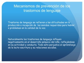 Mecanismos de prevención de los
         trastornos de lenguaje


Trastorno de lenguaje se refieren a las dificultades en la
producción o recepción de los sonidos requeridos para hablar
o problemas en la calidad de la voz.



Naturalmente los trastornos de lenguaje influyen
negativamente en el desarrollo psíquico del niño, reflejándose
en su actividad y conducta. Todo esto perjudica el aprendizaje
de la lecto-escritura y su relaciones sociales.
 