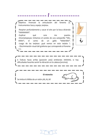 10
------------- I -------------
Objetivo: Vivenciar la articulación del fonema /i/.
Instrumentos: boca, espejo, tarjetas.
-Respirar profundamente y sacar el aire por la boca diciendo
"iiiiiiiiiiiiiiiiiiiiii".
-Explicar qué cara me puesto.
-Onomatopeyas: imitamos el sonido de una campanilla "tilín,
tiliiiiín", el canto de un gallo "kikikirikiki".
-Juego de las tarjetas: ¿qué vemos en esta tarjeta ?.
- Discriminación visual del grafema que corresponde al fonema
/ i /.
i: Índices hacia arriba (posición jota) emitiendo iiiiiiiiiiiiiiii, si hay
dificultades hacerles sentir la vibración en la cabeza (encima).
El ratoncito
Se imita el chillido de un ratón ¡iiiii, iiii, iiii!
 