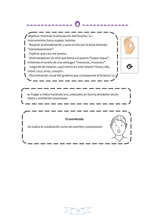 11
------------- O -------------
Objetivo: Vivenciar la articulación del fonema / o /.
Instrumentos: boca, espejo, tarjetas.
- Respirar profundamente y sacar el aire por la boca diciendo
"ooooooooooooo".
- Explicar qué cara me puesto.
- Onomatopeyas: un niño que llama a la puerta "toque-toque",
imitamos el sonido de una verdugos "moooooc, moooooc".
- Juego de las tarjetas: ¿qué vemos en esta tarjeta? Hueso, olla,
móvil, roca, arroz, corazón.
- Discriminación visual del grafema que corresponde al fonema / o /.
o: Pulgar e índice haciendo la o, colocados en bocina alrededor de los
labios y emitiendo ooooooooo.
El asombrado
Se realiza la vocalización como de asombro ¡ooooooooo!
 