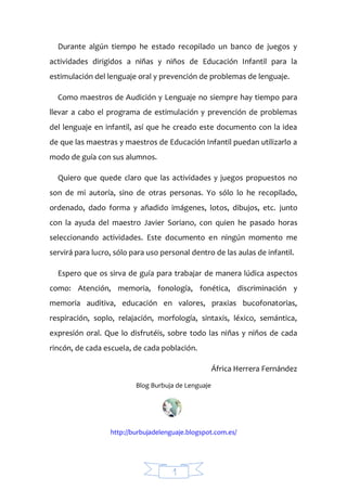 1
Durante algún tiempo he estado recopilado un banco de juegos y
actividades dirigidos a niñas y niños de Educación Infantil para la
estimulación del lenguaje oral y prevención de problemas de lenguaje.
Como maestros de Audición y Lenguaje no siempre hay tiempo para
llevar a cabo el programa de estimulación y prevención de problemas
del lenguaje en infantil, así que he creado este documento con la idea
de que las maestras y maestros de Educación Infantil puedan utilizarlo a
modo de guía con sus alumnos.
Quiero que quede claro que las actividades y juegos propuestos no
son de mi autoría, sino de otras personas. Yo sólo lo he recopilado,
ordenado, dado forma y añadido imágenes, lotos, dibujos, etc. junto
con la ayuda del maestro Javier Soriano, con quien he pasado horas
seleccionando actividades. Este documento en ningún momento me
servirá para lucro, sólo para uso personal dentro de las aulas de infantil.
Espero que os sirva de guía para trabajar de manera lúdica aspectos
como: Atención, memoria, fonología, fonética, discriminación y
memoria auditiva, educación en valores, praxias bucofonatorias,
respiración, soplo, relajación, morfología, sintaxis, léxico, semántica,
expresión oral. Que lo disfrutéis, sobre todo las niñas y niños de cada
rincón, de cada escuela, de cada población.
África Herrera Fernández
Blog Burbuja de Lenguaje
http://burbujadelenguaje.blogspot.com.es/
 