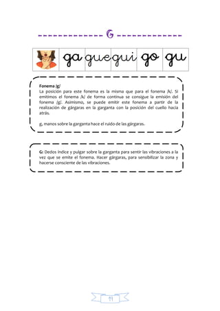 19
------------- G -------------
Fonema /g/
La posición para este fonema es la misma que para el fonema /k/. Si
emitimos el fonema /k/ de forma continua se consigue la emisión del
fonema /g/. Asimismo, se puede emitir este fonema a partir de la
realización de gárgaras en la garganta con la posición del cuello hacia
atrás.
g, manos sobre la garganta hace el ruido de las gárgaras.
G: Dedos índice y pulgar sobre la garganta para sentir las vibraciones a la
vez que se emite el fonema. Hacer gárgaras, para sensibilizar la zona y
hacerse consciente de las vibraciones.
 