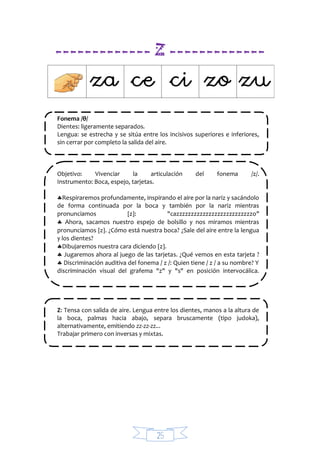 25
------------- Z -------------
Fonema /θ/
Dientes: ligeramente separados.
Lengua: se estrecha y se sitúa entre los incisivos superiores e inferiores,
sin cerrar por completo la salida del aire.
Objetivo: Vivenciar la articulación del fonema /z/.
Instrumento: Boca, espejo, tarjetas.
Respiraremos profundamente, inspirando el aire por la nariz y sacándolo
de forma continuada por la boca y también por la nariz mientras
pronunciamos z: "cazzzzzzzzzzzzzzzzzzzzzzzzzzo"
 Ahora, sacamos nuestro espejo de bolsillo y nos miramos mientras
pronunciamos z. ¿Cómo está nuestra boca? ¿Sale del aire entre la lengua
y los dientes?
Dibujaremos nuestra cara diciendo z.
 Jugaremos ahora al juego de las tarjetas. ¿Qué vemos en esta tarjeta ?
 Discriminación auditiva del fonema / z /: Quien tiene / z / a su nombre? Y
discriminación visual del grafema "z" y "s" en posición intervocálica.
Z: Tensa con salida de aire. Lengua entre los dientes, manos a la altura de
la boca, palmas hacia abajo, separa bruscamente (tipo judoka),
alternativamente, emitiendo zz-zz-zz...
Trabajar primero con inversas y mixtas.
 