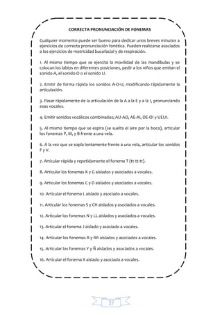 37
CORRECTA PRONUNCIACIÓN DE FONEMAS
Cualquier momento puede ser bueno para dedicar unos breves minutos a
ejercicios de correcta pronunciación fonética. Pueden realizarse asociados
a los ejercicios de motricidad bucofacial y de respiración.
1. Al mismo tiempo que se ejercita la movilidad de las mandíbulas y se
colocan los labios en diferentes posiciones, pedir a los niños que emitan el
sonido A, el sonido O o el sonido U.
2. Emitir de forma rápida los sonidos A-O-U, modificando rápidamente la
articulación.
3. Pasar rápidamente de la articulación de la A a la E y a la I, pronunciando
esas vocales.
4. Emitir sonidos vocálicos combinados; AU-AO, AE-AI, OE-OI y UEUI.
5. Al mismo tiempo que se espira (se suelta el aire por la boca), articular
los fonemas P, M, y B frente a una vela.
6. A la vez que se sopla lentamente frente a una vela, articular los sonidos
F y V.
7. Articular rápida y repetidamente el fonema T (tt-tt-tt).
8. Articular los fonemas K y G aislados y asociados a vocales.
9. Articular los fonemas C y D aislados y asociados a vocales.
10. Articular el fonema L aislado y asociado a vocales.
11. Articular los fonemas S y CH aislados y asociados a vocales.
12. Articular los fonemas N y LL aislados y asociados a vocales.
13. Articular el fonema J aislado y asociado a vocales.
14. Articular los fonemas R y RR aislados y asociados a vocales.
15. Articular los fonemas Y y Ñ aislados y asociados a vocales.
16. Articular el fonema X aislado y asociado a vocales.
 
