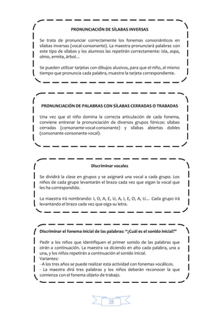 38
PRONUNCIACIÓN DE SÍLABAS INVERSAS
Se trata de pronunciar correctamente los fonemas consonánticos en
sílabas inversas (vocal-consonante). La maestra pronunciará palabras con
este tipo de sílabas y los alumnos las repetirán correctamente: isla, aspa,
olmo, ermita, árbol…
Se pueden utilizar tarjetas con dibujos alusivos, para que el niño, al mismo
tiempo que pronuncia cada palabra, muestre la tarjeta correspondiente.
PRONUNCIACIÓN DE PALABRAS CON SÍLABAS CERRADAS O TRABADAS
Una vez que el niño domina la correcta articulación de cada fonema,
conviene entrenar la pronunciación de diversos grupos fónicos: sílabas
cerradas (consonante-vocal-consonante) y sílabas abiertas dobles
(consonante-consonante-vocal).
Discriminar vocales
Se dividirá la clase en grupos y se asignará una vocal a cada grupo. Los
niños de cada grupo levantarán el brazo cada vez que oigan la vocal que
les ha correspondido.
La maestra irá nombrando: I, O, A, E, U, A, I, E, O, A, U… Cada grupo irá
levantando el brazo cada vez que oiga su letra.
Discriminar el fonema inicial de las palabras: “¿Cuál es el sonido inicial?”
Pedir a los niños que identifiquen el primer sonido de las palabras que
oirán a continuación. La maestra va diciendo en alto cada palabra, una a
una, y los niños repetirán a continuación el sonido inicial.
Variantes:
- A los tres años se puede realizar esta actividad con fonemas vocálicos.
- La maestra dirá tres palabras y los niños deberán reconocer la que
comienza con el fonema objeto de trabajo.
 