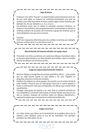 39
Sopa de letras
Proponer a los niños “buscar” un determinado sonido (fonema) entre los
de una serie dada. La maestra irá emitiendo lentamente una serie de
sonidos y los niños levantarán el brazo cuando oigan ciertos fonemas; por
ejemplo: /k/, /m/, /p/. Ejemplo: a, c, m, t, e, b, l, i…
Las primeras veces que se realice la actividad conviene introducir un
fonema o dos distintos, para progresivamente ir aumentando su número y
similitud, siempre de acuerdo con el fonema o grupo de fonemas que se
esté trabajando y los que ya se conocen.
Variante:
Pedir dos respuestas diferentes para dos sonidos concretos; por ejemplo:
levantar un brazo al oír m y dos brazos al oír n.
Discriminación de fonemas iniciales con apoyo visual
Presentar a los niños una lámina con numerosos dibujos. El profesor indica
un fonema determinado y los niños tendrán que señalar y decir el nombre
sólo de los dibujos con el mismo sonido.
Juego de tarjetas (discriminación fonética)
Recortar dibujos o fotografías de revistas, periódicos, libros… procurando
que en cada recorte quede un solo objeto o ser vivo. Pegarlos en
pequeños cartones o trozos de cartulina.
Clasificar las tarjetas en varios grupos, de acuerdo con el sonido inicial de
cada nombre. Procurar que en cada grupo haya tres o cuatro tarjetas e
incluir a continuación otra que corresponda a un dibujo cuyo sonido inicial
sea diferente.
Entregar cada grupo de tarjetas a un niño. Éste se colocará enfrente de
sus compañeros y mostrará cada tarjeta, al mismo tiempo que dice en voz
alta su nombre. Después de nombrar todos los dibujos, identificará y
separará la tarjeta que corresponde al sonido inicial diferente.
Juegos con el eco
Los niños tienen que fijarse en la terminación de la palabra dicha por la
maestra, para repetirla como el eco de las montañas. Por ejemplo:
pantalón, los niños dirán: ón, ón.
 