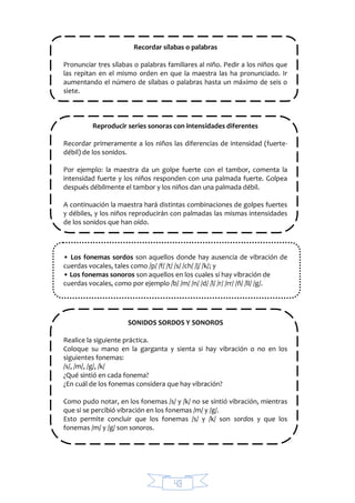 43
Recordar sílabas o palabras
Pronunciar tres sílabas o palabras familiares al niño. Pedir a los niños que
las repitan en el mismo orden en que la maestra las ha pronunciado. Ir
aumentando el número de sílabas o palabras hasta un máximo de seis o
siete.
Reproducir series sonoras con intensidades diferentes
Recordar primeramente a los niños las diferencias de intensidad (fuerte-
débil) de los sonidos.
Por ejemplo: la maestra da un golpe fuerte con el tambor, comenta la
intensidad fuerte y los niños responden con una palmada fuerte. Golpea
después débilmente el tambor y los niños dan una palmada débil.
A continuación la maestra hará distintas combinaciones de golpes fuertes
y débiles, y los niños reproducirán con palmadas las mismas intensidades
de los sonidos que han oído.
• Los fonemas sordos son aquellos donde hay ausencia de vibración de
cuerdas vocales, tales como /p/ /f/ /t/ /s/ /ch/ /j/ /k/; y
• Los fonemas sonoros son aquellos en los cuales sí hay vibración de
cuerdas vocales, como por ejemplo /b/ /m/ /n/ /d/ /l/ /r/ /rr/ /ñ/ /ll/ /g/.
SONIDOS SORDOS Y SONOROS
Realice la siguiente práctica.
Coloque su mano en la garganta y sienta si hay vibración o no en los
siguientes fonemas:
/s/, /m/, /g/, /k/
¿Qué sintió en cada fonema?
¿En cuál de los fonemas considera que hay vibración?
Como pudo notar, en los fonemas /s/ y /k/ no se sintió vibración, mientras
que si se percibió vibración en los fonemas /m/ y /g/.
Esto permite concluir que los fonemas /s/ y /k/ son sordos y que los
fonemas /m/ y /g/ son sonoros.
 