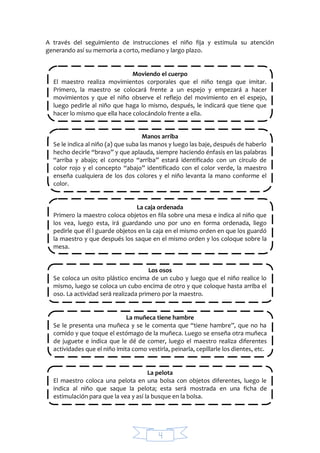 4
A través del seguimiento de instrucciones el niño fija y estimula su atención
generando así su memoria a corto, mediano y largo plazo.
Moviendo el cuerpo
El maestro realiza movimientos corporales que el niño tenga que imitar.
Primero, la maestro se colocará frente a un espejo y empezará a hacer
movimientos y que el niño observe el reflejo del movimiento en el espejo,
luego pedirle al niño que haga lo mismo, después, le indicará que tiene que
hacer lo mismo que ella hace colocándolo frente a ella.
Manos arriba
Se le indica al niño (a) que suba las manos y luego las baje, después de haberlo
hecho decirle “bravo” y que aplauda, siempre haciendo énfasis en las palabras
“arriba y abajo; el concepto “arriba” estará identificado con un círculo de
color rojo y el concepto “abajo” identificado con el color verde, la maestro
enseña cualquiera de los dos colores y el niño levanta la mano conforme el
color.
La caja ordenada
Primero la maestro coloca objetos en fila sobre una mesa e indica al niño que
los vea, luego esta, irá guardando uno por uno en forma ordenada, liego
pedirle que él l guarde objetos en la caja en el mismo orden en que los guardó
la maestro y que después los saque en el mismo orden y los coloque sobre la
mesa.
Los osos
Se coloca un osito plástico encima de un cubo y luego que el niño realice lo
mismo, luego se coloca un cubo encima de otro y que coloque hasta arriba el
oso. La actividad será realizada primero por la maestro.
La muñeca tiene hambre
Se le presenta una muñeca y se le comenta que “tiene hambre”, que no ha
comido y que toque el estómago de la muñeca. Luego se enseña otra muñeca
de juguete e indica que le dé de comer, luego el maestro realiza diferentes
actividades que el niño imita como vestirla, peinarla, cepillarle los dientes, etc.
La pelota
El maestro coloca una pelota en una bolsa con objetos diferentes, luego le
indica al niño que saque la pelota; esta será mostrada en una ficha de
estimulación para que la vea y así la busque en la bolsa.
 