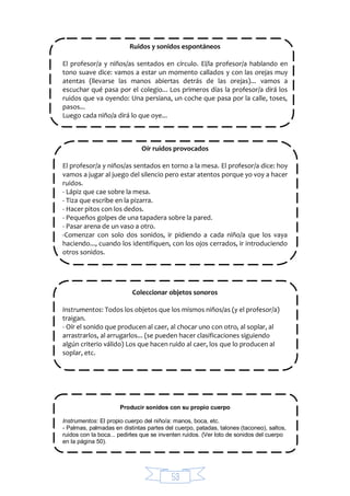 53
Ruidos y sonidos espontáneos
El profesor/a y niños/as sentados en círculo. El/la profesor/a hablando en
tono suave dice: vamos a estar un momento callados y con las orejas muy
atentas (llevarse las manos abiertas detrás de las orejas)... vamos a
escuchar qué pasa por el colegio... Los primeros días la profesor/a dirá los
ruidos que va oyendo: Una persiana, un coche que pasa por la calle, toses,
pasos...
Luego cada niño/a dirá lo que oye...
Oír ruidos provocados
El profesor/a y niños/as sentados en torno a la mesa. El profesor/a dice: hoy
vamos a jugar al juego del silencio pero estar atentos porque yo voy a hacer
ruidos.
- Lápiz que cae sobre la mesa.
- Tiza que escribe en la pizarra.
- Hacer pitos con los dedos.
- Pequeños golpes de una tapadera sobre la pared.
- Pasar arena de un vaso a otro.
-Comenzar con solo dos sonidos, ir pidiendo a cada niño/a que los vaya
haciendo..., cuando los identifiquen, con los ojos cerrados, ir introduciendo
otros sonidos.
Coleccionar objetos sonoros
Instrumentos: Todos los objetos que los mismos niños/as (y el profesor/a)
traigan.
- Oír el sonido que producen al caer, al chocar uno con otro, al soplar, al
arrastrarlos, al arrugarlos... (se pueden hacer clasificaciones siguiendo
algún criterio válido) Los que hacen ruido al caer, los que lo producen al
soplar, etc.
Producir sonidos con su propio cuerpo
Instrumentos: El propio cuerpo del niño/a: manos, boca, etc.
- Palmas, palmadas en distintas partes del cuerpo, patadas, talones (taconeo), saltos,
ruidos con la boca... pedirles que se inventen ruidos. (Ver loto de sonidos del cuerpo
en la página 50).
 