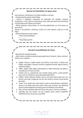57
Apreciar las intensidades, sin apoyo visual
Instrumentos: chinchetas en un bote metálico y canicas.
- Interiorización sonora: fuerte-flojo.
- Vamos a organizar concursos de distinción de sonidos. Primero
ensayamos. A ver, ¿Qué es más fuerte, este ruido que hacen las chinchetas
o el que hacen las canicas en el bote?
- Ahora tenemos varios botes. En uno hay piedrecitas, en otro arena, en
otro serrín.
Vamos a escucharlos y diremos, ¿Cuál es el más fuerte?, ¿Cuál es el más
flojo?
- Ahora ordenamos estos ruidos:
* Muy fuerte (piedras)
* . . . . . . . . .
* Muy flojo (serrín)
Descubrir las posibilidades de la boca
- Ejecución de sonidos bucales.
- ¿Qué ruidos y sonidos os parece que puede hacer la boca?. ¡Claro, muchos!
Vamos a ver cuántos.
 Soplar: Vamos a soplar todos muy fuerte, muy fuerte. Y ahora muy
flojito, muy flojito. Levanto la mano y soplamos fuerte, bajo la mano y
soplamos flojito.
 Silbar: ¿Quién sabe silbar? Aprendemos a silbar estirando los labios y
sacando aire a través de ellos.
 Cantar: Eso es, cantaremos una canción todos juntos. ¿Cuál queréis?
pues, ahí va. Cantamos suave para aprenderla bien.
 Hablar: Todos sabemos hablar, ¿No es así? pero ahora cada uno va a
pensar una cosa, y luego de uno en uno vamos a contar lo que hemos
pensado.
 Toser: A ver quién tose más fuerte, como si estuviéramos resfriados.
Ahora a ver quién tose más suave. Claro que, al toser, nos debemos
poner la mano delante de la boca para no molestar a los demás.
 Reír: ¿la boca también sabe reír? Pues claro que sí. Vamos a probarlo.
 ¿Queréis que nos riamos con las vocales? pues vamos: aaaahhhh,
eeeehhhh, ji ji ji ji, jo jo jo jo, uuuuhhhh.
 