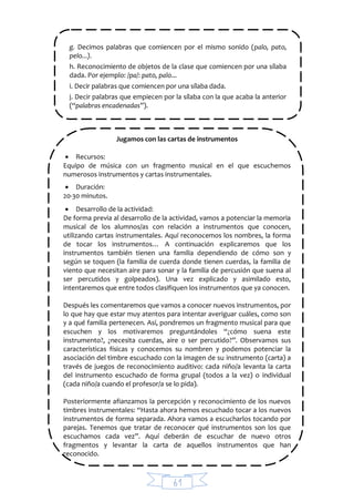 61
g. Decimos palabras que comiencen por el mismo sonido (palo, pato,
pelo...).
h. Reconocimiento de objetos de la clase que comiencen por una sílaba
dada. Por ejemplo: /pa/: pato, palo...
i. Decir palabras que comiencen por una sílaba dada.
j. Decir palabras que empiecen por la sílaba con la que acaba la anterior
(“palabras encadenadas”).
Jugamos con las cartas de instrumentos
 Recursos:
Equipo de música con un fragmento musical en el que escuchemos
numerosos instrumentos y cartas instrumentales.
 Duración:
20-30 minutos.
 Desarrollo de la actividad:
De forma previa al desarrollo de la actividad, vamos a potenciar la memoria
musical de los alumnos/as con relación a instrumentos que conocen,
utilizando cartas instrumentales. Aquí reconocemos los nombres, la forma
de tocar los instrumentos… A continuación explicaremos que los
instrumentos también tienen una familia dependiendo de cómo son y
según se toquen (la familia de cuerda donde tienen cuerdas, la familia de
viento que necesitan aire para sonar y la familia de percusión que suena al
ser percutidos y golpeados). Una vez explicado y asimilado esto,
intentaremos que entre todos clasifiquen los instrumentos que ya conocen.
Después les comentaremos que vamos a conocer nuevos instrumentos, por
lo que hay que estar muy atentos para intentar averiguar cuáles, como son
y a qué familia pertenecen. Así, pondremos un fragmento musical para que
escuchen y los motivaremos preguntándoles “¿cómo suena este
instrumento?, ¿necesita cuerdas, aire o ser percutido?”. Observamos sus
características físicas y conocemos su nombren y podemos potenciar la
asociación del timbre escuchado con la imagen de su instrumento (carta) a
través de juegos de reconocimiento auditivo: cada niño/a levanta la carta
del instrumento escuchado de forma grupal (todos a la vez) o individual
(cada niño/a cuando el profesor/a se lo pida).
Posteriormente afianzamos la percepción y reconocimiento de los nuevos
timbres instrumentales: “Hasta ahora hemos escuchado tocar a los nuevos
instrumentos de forma separada. Ahora vamos a escucharlos tocando por
parejas. Tenemos que tratar de reconocer qué instrumentos son los que
escuchamos cada vez”. Aquí deberán de escuchar de nuevo otros
fragmentos y levantar la carta de aquellos instrumentos que han
reconocido.
 