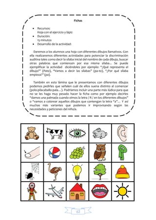 63
Fichas
 Recursos:
Hoja con el ejercicio y lápiz
 Duración:
15 minutos
 Desarrollo de la actividad:
Daremos a los alumnos una hoja con diferentes dibujos llamativos. Con
ella realizaremos diferentes actividades para potenciar la discriminación
auditiva tales como decir la sílaba inicial del nombre de cada dibujo, buscar
otras palabras que comiencen por esa misma sílaba... Se puede
ejemplificar la actividad diciéndoles por ejemplo: “¿Qué representa el
dibujo?” (Pato), “Vamos a decir las sílabas” (pa-to), “¿Por qué sílaba
empieza?” (pa).
También en esta lámina que le presentamos con diferentes dibujos
podemos pedirles que señalen cuál de ellos suena distinto al comenzar
(polo-pilacaballo-pala…). Podríamos incluir una parte más lúdica para que
no se les haga muy pesado hacer la ficha como por ejemplo decirles
“damos una palmada cuando oímos la letra / R / en los diferentes dibujos”
o “vamos a colorear aquellos dibujos que contengan la letra “a”… Y así
muchas más variantes que podemos ir improvisando según las
necesidades y peticiones del niño/a.
 