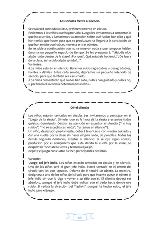 65
Los sonidos frente al silencio
Se realizará con toda la clase, preferentemente en círculo.
Pediremos a los niños que hagan ruido. Luego les invitaremos a comentar lo
que ha ocurrido, y llamaremos su atención sobre qué ruidos han oído y qué
han tenido que hacer para que se produzcan; se llegará a la conclusión de
que han tenido que hablar, moverse o tirar objetos.
Se les pide a continuación que no se muevan nada y que tampoco hablen
durante un pequeño espacio de tiempo. Se les preguntará: “¿Habéis oído
algún ruido dentro de la clase? ¿Por qué? ¿Qué estabais haciendo? ¿De fuera
de la clase, se ha oído algún sonido?...”
Variantes:
-Los niños estarán en silencio. Haremos ruidos agradables y desagradables,
fuertes y débiles. Entre cada sonido, dejaremos un pequeño intervalo de
silencio, para que también sea escuchado.
-Los niños comentarán qué ruidos han oído, cuáles han gustado y cuáles no,
si prefieren el silencio a determinados ruidos...
Oír el silencio
Los niños estarán sentados en círculo. Les invitaremos a participar en el
“juego de la siesta”. Simular que es la hora de la siesta y estamos todos
quietos, durmiendo. Centrar su atención en escuchar el silencio (“no hay
ruidos”, “no se escucha casi nada”, “estamos en silencio”).
Un niño, designado previamente, deberá levantarse con mucho cuidado y
dar una vuelta por la clase sin hacer ningún ruido, de puntillas. Todos los
demás seguirán dormidos, atentos al silencio. Si se oye algún sonido,
producido por el compañero que está dando la vuelta por la clase, se
despiertan todos de la siesta y termina el juego.
Repetir el juego con cuatro o cinco participantes distintos.
Variante:
-Juego del jefe indio. Los niños estarán sentados en círculo y en silencio.
Uno de los niños será el gran jefe indio. Estará sentado en el centro del
círculo con los ojos tapados. Delante de él tendrá un objeto. La maestra,
designará a uno de los niños del círculo para que intente quitar el objeto al
jefe indio sin que lo oiga y volver a su sitio con él. El silencio deberá ser
absoluto, porque el jefe indio debe indicar con el dedo hacia donde oye
ruido. Si señala la dirección del “ladrón” porque ha hecho ruido, el jefe
indio gana el juego.
 
