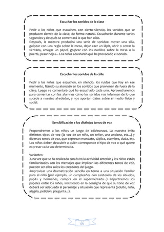 66
Escuchar los sonidos de la clase
Pedir a los niños que escuchen, con cierto silencio, los sonidos que se
producen dentro de la clase, de forma natural. Escucharán durante varios
segundos y después se comentará lo que han oído.
Después, la maestra producirá una serie de sonidos: mover una silla,
golpear con una regla sobre la mesa, dejar caer un lápiz, abrir o cerrar la
ventana, arrugar un papel, golpear con los nudillos sobre la mesa o la
puerta, pasar hojas... Los niños adivinarán qué ha provocado el sonido.
Escuchar los sonidos de la calle
Pedir a los niños que escuchen, en silencio, los ruidos que hay en ese
momento, fijando su atención en los sonidos que provienen de fuera de la
clase. Luego se comentará qué ha escuchado cada uno. Aprovecharemos
para comentar con los alumnos cómo los sonidos nos informan de lo que
sucede a nuestro alrededor, y nos aportan datos sobre el medio físico y
social.
Sensibilización a los distintos tonos de voz
Propondremos a los niños un juego de adivinanzas. La maestra imita
distintos tipos de voz (la voz de un niño, un señor, una anciana, etc...) y
diversos tonos de voz, que expresan mandato, súplica, asombro, duda, etc.
Los niños deben descubrir a quién corresponde el tipo de voz o qué quiere
expresar cada voz determinada.
Variantes:
-Una vez que se ha realizado con éxito la actividad anterior y los niños están
familiarizados con los mensajes que implican los diferentes tonos de voz,
pueden ser ellos solos los creadores del juego.
-Improvisar una dramatización sencilla en torno a una situación familiar
para el niño (por ejemplo, un cumpleaños con asistencia de los abuelos,
papás y hermanos, compra en el supermercado...) Repartiremos los
papeles entre los niños, insistiendo en la consigna de que su tono de voz
deberá ser adecuado al personaje y situación que representa (adulto, niño,
alegría, petición, pregunta...).
 