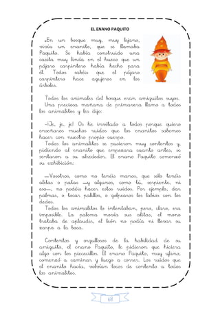 68
EL ENANO PAQUITO
«En un bosque muy, muy lejano,
vivía un enanito, que se llamaba
Paquito. Se había construido una
casita muy linda en el hueco que un
pájaro carpintero había hecho para
él. Todos sabéis que el pájaro
carpintero hace agujeros en los
árboles.
Todos los animales del bosque eran amiguitos suyos.
Una preciosa mañana de primavera llamo a todos
los animalitos y les dijo:
-¡Je, je, je! Os he invitado a todos porque quiero
enseñaros muchos ruidos que los enanitos sabemos
hacer con nuestro propio cuerpo.
Todos los animalitos se pusieron muy contentos y,
pidiendo al enanito que empezara cuanto antes, se
sentaron a su alrededor. El enano Paquito comenzó
su exhibición:
—Vosotros, como no tenéis manos, que sólo tenéis
alitas o patas —y algunos, como tú, serpiente, ni
eso—, no podéis hacer estos ruidos. Por ejemplo, dar
palmas, o tocar palillos, o golpearos los labios con los
dedos.
Todos los animalitos lo intentaban, pero, claro, era
imposible. La paloma movía sus alitas, el mono
trataba de aplaudir, el león no podía ni llevar su
zarpa a la boca.
Contentos y orgullosos de la habilidad de su
amiguito, el enano Paquito, le pidieron que hiciera
algo con los piececillos. El enano Paquito, muy ufano,
comenzó a caminar y luego a correr. Los ruidos que
el enanito hacía, volvían locos de contento a todos
los animalitos.
 