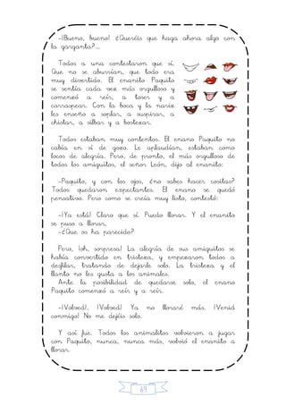69
-¡Bueno, bueno! ¿Queréis que haga ahora algo con
la garganta?...
Todos a una contestaron que sí.
Que no se aburrían, que todo era
muy divertido. El enanito Paquito
se sentía cada vez más orgulloso y
comenzó a reír, a toser y a
carraspear. Con la boca y la nariz
les enseño a soplar, a suspirar, a
chistar, a silbar y a bostezar.
Todos estaban muy contentos. El enano Paquito no
cabía en sí de gozo. Le aplaudían, estaban como
locos de alegría. Pero, de pronto, el más orgulloso de
todos los amiguitos, el señor León, dijo al enanito:
-Paquito, y con los ojos, ¿no sabes hacer cositas?
Todos quedaron expectantes. El enano se quedó
pensativo. Pero como se creía muy listo, contestó:
-¡Ya está! Claro que sí. Puedo llorar. Y el enanito
se puso a llorar,
-¿Que os ha parecido?
Pero, ¡oh, sorpresa! La alegría de sus amiguitos se
había convertido en tristeza, y empezaron todos a
desfilar, tratando de dejarle solo. La tristeza y el
llanto no les gusta a los animales.
Ante la posibilidad de quedarse solo, el enano
Paquito comenzó a reír y a reír.
-¡Volved!, ¡Volved! Ya no lloraré más. ¡Venid
conmigo! No me dejéis solo.
Y así fue. Todos los animalitos volvieron a jugar
con Paquito, nunca, nunca más, volvió el enanito a
llorar.
 