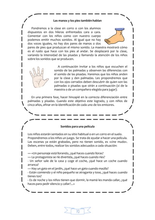 70
Las manos y los pies también hablan
Pondremos a la clase en corro o con los alumnos
dispuestos en dos hileras enfrentados cara a cara.
Comentar con los niños como con nuestro cuerpo
podemos emitir muchos sonidos. Al igual que no hay
dos voces iguales, no hay dos pares de manos o dos
pares de pies que produzcan el mismo sonido. La maestra mostrará cómo
es el ruido que hace con los pies al andar. Se desplazará por la clase,
variando la intensidad de las pisadas y llamando la atención de los niños
sobre los sonidos que se producen.
A continuación invitar a los niños que escuchen el
sonido de las palmadas y observen las diferencias con
el sonido de las pisadas. Haremos que los niños anden
por la clase y den palmadas. Les propondremos que
con los ojos cerrados deben descubrir de quien son las
palmadas o pisadas que oirán a continuación (si de la
maestra o de un compañero elegido para jugar).
En una primera fase, hacer hincapié en la correcta diferenciación entre
palmadas y pisadas. Cuando este objetivo este logrado, y con niños de
cinco años, afinar en la identificación de cada uno de los emisores.
Sonidos para una película
Los niños estarán sentados en su sitio habitual o en un corro en el suelo.
Propondremos a los niños un juego. Se trata de ayudar a hacer una película.
Las escenas ya están grabadas, pero no tienen sonido, es «cine mudo».
Deben, entre todos, realizar los sonidos adecuados a cada situación:
— «Un personaje está llorando, ¿qué haces cuando lloras?
— La protagonista se ríe divertida, ¿qué haces cuando ríes?
- Un señor sale de la casa y coge el coche, ¿qué hace un coche cuando
arranca?
— Hay un gato en el jardín, ¿qué hace un gato cuando maúlla?
- Están comiendo y el niño pequeño se atraganta y tose, ¿qué haces cuando
tienes tos?
- Es de noche y los niños tienen que dormir, la mamá les manda callar, ¿qué
haces para pedir silencio y callar?...»
 