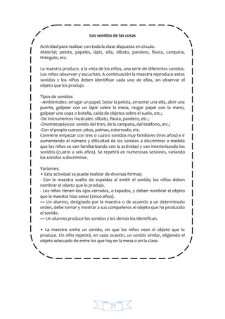 71
Los sonidos de las cosas
Actividad para realizar con toda la clase dispuesta en círculo.
Material; pelota, papeles, lápiz, silla, silbato, pandero, flauta, campana,
triángulo, etc.
La maestra produce, a la vista de los niños, una serie de diferentes sonidos.
Los niños observan y escuchan, A continuación la maestra reproduce estos
sonidos y los niños deben identificar cada uno de ellos, sin observar el
objeto que los produjo.
Tipos de sonidos:
- Ambientales: arrugar un papel, botar la pelota, arrastrar una silla, abrir una
puerta, golpear con un lápiz sobre la mesa, rasgar papel con la mano,
golpear una copa o botella, caída de objetos sobre el suelo, etc.;
-De instrumentos musicales: silbato, flauta, pandero, etc.;
-Onomatopéyicos: sonido del tren, de la campana, del teléfono, etc.;
-Con el propio cuerpo: pitos, palmas, estornudo, etc.
Conviene empezar con tres o cuatro sonidos muy familiares (tres años) e ir
aumentando el número y dificultad de los sonidos a discriminar a medida
que los niños se van familiarizando con la actividad y van interiorizando los
sonidos (cuatro a seis años). Se repetirá en numerosas sesiones, variando
los sonidos a discriminar.
Variantes:
• Esta actividad se puede realizar de diversas formas;
- Con la maestra vuelto de espaldas al emitir el sonido, los niños deben
nombrar el objeto que lo produjo.
- Los niños tienen los ojos cerrados, o tapados, y deben nombrar el objeto
que la maestra hizo sonar (cinco años).
— Un alumno, designado por la maestra o de acuerdo a un determinado
orden, debe tornar y mostrar a sus compañeros el objeto que ha producido
el sonido.
— Un alumno produce los sonidos y los demás los identifican.
• La maestra emite un sonido, sin que los niños vean el objeto que lo
produce. Un niño repetirá, en cada ocasión, un sonido similar, eligiendo el
objeto adecuado de entre los que hay en la mesa o en la clase.
 