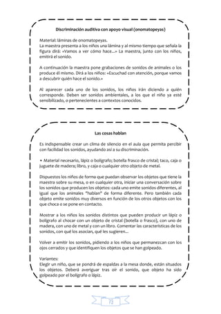 73
Discriminación auditiva con apoyo visual (onomatopeyas)
Material: láminas de onomatopeyas.
La maestra presenta a los niños una lámina y al mismo tiempo que señala la
figura dirá: «Vamos a ver cómo hace...» La maestra, junto con los niños,
emitirá el sonido.
A continuación la maestra pone grabaciones de sonidos de animales o los
produce él mismo. Dirá a los niños: «Escuchad con atención, porque vamos
a descubrir quién hace el sonido.»
Al aparecer cada uno de los sonidos, los niños irán diciendo a quién
corresponde. Deben ser sonidos ambientales, a los que el niño ya esté
sensibilizado, o pertenecientes a contextos conocidos.
Las cosas hablan
Es indispensable crear un clima de silencio en el aula que permita percibir
con facilidad los sonidos, ayudando así a su discriminación.
• Material necesario, lápiz o bolígrafo; botella frasco de cristal; taco, caja o
juguete de madera; libro, y caja o cualquier otro objeto de metal.
Dispuestos los niños de forma que puedan observar los objetos que tiene la
maestra sobre su mesa, o en cualquier otra, iniciar una conversación sobre
los sonidos que producen los objetos: cada uno emite sonidos diferentes, al
igual que los animales "hablan" de forma diferente. Pero también cada
objeto emite sonidos muy diversos en función de los otros objetos con los
que choca o se pone en contacto.
Mostrar a los niños los sonidos distintos que pueden producir un lápiz o
bolígrafo al chocar con un objeto de cristal (botella o frasco), con uno de
madera, con uno de metal y con un libro. Comentar las características de los
sonidos, con qué los asocian, qué les sugieren...
Volver a emitir los sonidos, pidiendo a los niños que permanezcan con los
ojos cerrados y que identifiquen los objetos que se han golpeado.
Variantes:
Elegir un niño, que se pondrá de espaldas a la mesa donde, están situados
los objetos. Deberá averiguar tras oír el sonido, que objeto ha sido
golpeado por el bolígrafo o lápiz.
 