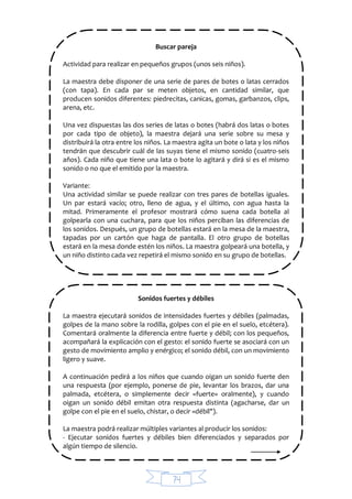 74
Buscar pareja
Actividad para realizar en pequeños grupos (unos seis niños).
La maestra debe disponer de una serie de pares de botes o latas cerrados
(con tapa). En cada par se meten objetos, en cantidad similar, que
producen sonidos diferentes: piedrecitas, canicas, gomas, garbanzos, clips,
arena, etc.
Una vez dispuestas las dos series de latas o botes (habrá dos latas o botes
por cada tipo de objeto), la maestra dejará una serie sobre su mesa y
distribuirá la otra entre los niños. La maestra agita un bote o lata y los niños
tendrán que descubrir cuál de las suyas tiene el mismo sonido (cuatro-seis
años). Cada niño que tiene una lata o bote lo agitará y dirá si es el mismo
sonido o no que el emitido por la maestra.
Variante:
Una actividad similar se puede realizar con tres pares de botellas iguales.
Un par estará vacío; otro, lleno de agua, y el último, con agua hasta la
mitad. Primeramente el profesor mostrará cómo suena cada botella al
golpearla con una cuchara, para que los niños perciban las diferencias de
los sonidos. Después, un grupo de botellas estará en la mesa de la maestra,
tapadas por un cartón que haga de pantalla. El otro grupo de botellas
estará en la mesa donde estén los niños. La maestra golpeará una botella, y
un niño distinto cada vez repetirá el mismo sonido en su grupo de botellas.
Sonidos fuertes y débiles
La maestra ejecutará sonidos de intensidades fuertes y débiles (palmadas,
golpes de la mano sobre la rodilla, golpes con el pie en el suelo, etcétera).
Comentará oralmente la diferencia entre fuerte y débil; con los pequeños,
acompañará la explicación con el gesto: el sonido fuerte se asociará con un
gesto de movimiento amplio y enérgico; el sonido débil, con un movimiento
ligero y suave.
A continuación pedirá a los niños que cuando oigan un sonido fuerte den
una respuesta (por ejemplo, ponerse de pie, levantar los brazos, dar una
palmada, etcétera, o simplemente decir «fuerte» oralmente), y cuando
oigan un sonido débil emitan otra respuesta distinta (agacharse, dar un
golpe con el pie en el suelo, chistar, o decir «débil").
La maestra podrá realizar múltiples variantes al producir los sonidos:
- Ejecutar sonidos fuertes y débiles bien diferenciados y separados por
algún tiempo de silencio.
 