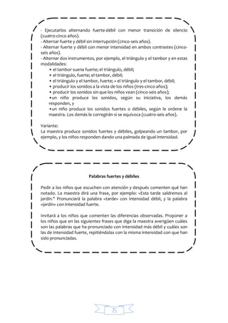 75
- Ejecutarlos alternando fuerte-débil con menor transición de silencio
(cuatro-cinco años).
- Alternar fuerte y débil sin interrupción (cinco-seis años).
- Alternar fuerte y débil con menor intensidad en ambos contrastes (cinco-
seis años).
- Alternar dos instrumentos, por ejemplo, el triángulo y el tambor y en estas
modalidades:
• el tambor suena fuerte; el triángulo, débil;
• el triángulo, fuerte; el tambor, débil;
• el triángulo y el tambor, fuerte; » el triángulo y el tambor, débil;
• producir los sonidos a la vista de los niños (tres-cinco años);
• producir los sonidos sin que los niños vean (cinco-seis años);
•un niño produce los sonidos, según su iniciativa, los demás
responden, y
•un niño produce los sonidos fuertes o débiles, según le ordene la
maestra. Los demás le corregirán si se equivoca (cuatro-seis años).
Variante:
La maestra produce sonidos fuertes y débiles, golpeando un tambor, por
ejemplo, y los niños responden dando una palmada de igual intensidad.
Palabras fuertes y débiles
Pedir a los niños que escuchen con atención y después comenten qué han
notado. La maestra dirá una frase, por ejemplo: «Esta tarde saldremos al
jardín." Pronunciará la palabra «tarde» con intensidad débil, y la palabra
«jardín» con intensidad fuerte.
Invitará a los niños que comenten las diferencias observadas. Proponer a
los niños que en las siguientes frases que diga la maestra averigüen cuáles
son las palabras que ha pronunciado con intensidad más débil y cuáles son
las de intensidad fuerte, repitiéndolas con la misma intensidad con que han
sido pronunciadas.
 
