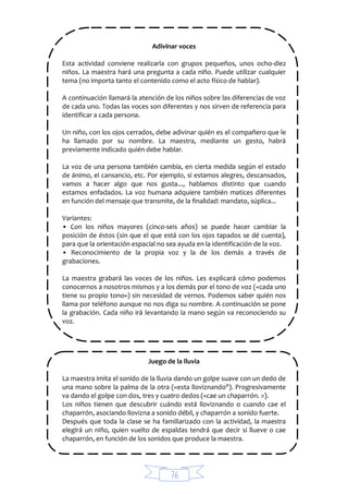 76
Adivinar voces
Esta actividad conviene realizarla con grupos pequeños, unos ocho-diez
niños. La maestra hará una pregunta a cada niño. Puede utilizar cualquier
tema (no importa tanto el contenido como el acto físico de hablar).
A continuación llamará la atención de los niños sobre las diferencias de voz
de cada uno. Todas las voces son diferentes y nos sirven de referencia para
identificar a cada persona.
Un niño, con los ojos cerrados, debe adivinar quién es el compañero que le
ha llamado por su nombre. La maestra, mediante un gesto, habrá
previamente indicado quién debe hablar.
La voz de una persona también cambia, en cierta medida según el estado
de ánimo, el cansancio, etc. Por ejemplo, si estamos alegres, descansados,
vamos a hacer algo que nos gusta..., hablamos distinto que cuando
estamos enfadados. La voz humana adquiere también matices diferentes
en función del mensaje que transmite, de la finalidad: mandato, súplica...
Variantes:
• Con los niños mayores (cinco-seis años) se puede hacer cambiar la
posición de éstos (sin que el que está con los ojos tapados se dé cuenta),
para que la orientación espacial no sea ayuda en la identificación de la voz.
• Reconocimiento de la propia voz y la de los demás a través de
grabaciones.
La maestra grabará las voces de los niños. Les explicará cómo podemos
conocernos a nosotros mismos y a los demás por el tono de voz («cada uno
tiene su propio tono») sin necesidad de vernos. Podemos saber quién nos
llama por teléfono aunque no nos diga su nombre. A continuación se pone
la grabación. Cada niño irá levantando la mano según va reconociendo su
voz.
Juego de la lluvia
La maestra imita el sonido de la lluvia dando un golpe suave con un dedo de
una mano sobre la palma de la otra («esta lloviznando"). Progresivamente
va dando el golpe con dos, tres y cuatro dedos («cae un chaparrón. >).
Los niños tienen que descubrir cuándo está lloviznando o cuando cae el
chaparrón, asociando llovizna a sonido débil, y chaparrón a sonido fuerte.
Después que toda la clase se ha familiarizado con la actividad, la maestra
elegirá un niño, quien vuelto de espaldas tendrá que decir si llueve o cae
chaparrón, en función de los sonidos que produce la maestra.
 