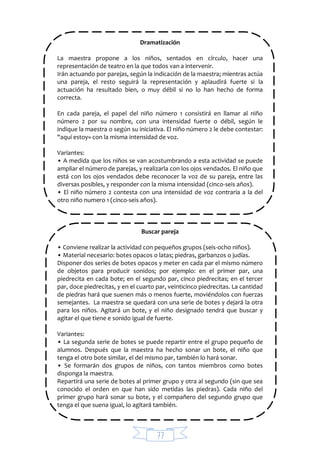 77
Dramatización
La maestra propone a los niños, sentados en círculo, hacer una
representación de teatro en la que todos van a intervenir.
Irán actuando por parejas, según la indicación de la maestra; mientras actúa
una pareja, el resto seguirá la representación y aplaudirá fuerte si la
actuación ha resultado bien, o muy débil si no lo han hecho de forma
correcta.
En cada pareja, el papel del niño número 1 consistirá en llamar al niño
número 2 por su nombre, con una intensidad fuerte o débil, según le
indique la maestra o según su iniciativa. El niño número 2 le debe contestar:
"aquí estoy» con la misma intensidad de voz.
Variantes:
• A medida que los niños se van acostumbrando a esta actividad se puede
ampliar el número de parejas, y realizarla con los ojos vendados. El niño que
está con los ojos vendados debe reconocer la voz de su pareja, entre las
diversas posibles, y responder con la misma intensidad (cinco-seis años).
• El niño número 2 contesta con una intensidad de voz contraria a la del
otro niño numero 1 (cinco-seis años).
Buscar pareja
• Conviene realizar la actividad con pequeños grupos (seis-ocho niños).
• Material necesario: botes opacos o latas; piedras, garbanzos o judías.
Disponer dos series de botes opacos y meter en cada par el mismo número
de objetos para producir sonidos; por ejemplo: en el primer par, una
piedrecita en cada bote; en el segundo par, cinco piedrecitas; en el tercer
par, doce piedrecitas, y en el cuarto par, veinticinco piedrecitas. La cantidad
de piedras hará que suenen más o menos fuerte, moviéndolos con fuerzas
semejantes. La maestra se quedará con una serie de botes y dejará la otra
para los niños. Agitará un bote, y el niño designado tendrá que buscar y
agitar el que tiene e sonido igual de fuerte.
Variantes:
• La segunda serie de botes se puede repartir entre el grupo pequeño de
alumnos. Después que la maestra ha hecho sonar un bote, el niño que
tenga el otro bote similar, el del mismo par, también lo hará sonar.
• Se formarán dos grupos de niños, con tantos miembros como botes
disponga la maestra.
Repartirá una serie de botes al primer grupo y otra al segundo (sin que sea
conocido el orden en que han sido metidas las piedras). Cada niño del
primer grupo hará sonar su bote, y el compañero del segundo grupo que
tenga el que suena igual, lo agitará también.
 