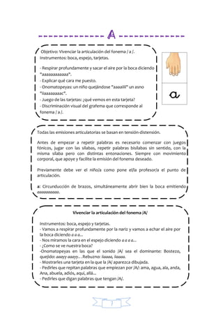 7
------------- A -------------
Objetivo: Vivenciar la articulación del fonema / a /.
Instrumentos: boca, espejo, tarjetas.
- Respirar profundamente y sacar el aire por la boca diciendo
"aaaaaaaaaaaa".
- Explicar qué cara me puesto.
- Onomatopeyas: un niño quejándose "aaaaiiii" un asno
"iiaaaaaaaac".
- Juego de las tarjetas: ¿qué vemos en esta tarjeta?
- Discriminación visual del grafema que corresponde al
fonema / a /.
Todas las emisiones articulatorias se basan en tensión-distensión.
Antes de empezar a repetir palabras es necesario comenzar con juegos
fónicos, jugar con las sílabas, repetir palabras bisílabas sin sentido, con la
misma sílaba pero con distintas entonaciones. Siempre con movimiento
corporal, que apoye y facilite la emisión del fonema deseado.
Previamente debe ver el niño/a como pone el/la profesor/a el punto de
articulación.
a: Circunducción de brazos, simultáneamente abrir bien la boca emitiendo
aaaaaaaaaa.
Vivenciar la articulación del fonema /A/
Instrumentos: boca, espejo y tarjetas.
- Vamos a respirar profundamente por la nariz y vamos a echar el aire por
la boca diciendo a a a...
- Nos miramos la cara en el espejo diciendo a a a a...
- ¿Como se ve nuestra boca?
-Onomatopeyas en las que el sonido /A/ sea el dominante: Bostezo,
quejido: aaayy aaayy.. .Rebuzno: iiaaaa, iiaaaa.
- Mostrarles una tarjeta en la que la /A/ aparezca dibujada.
- Pedirles que repitan palabras que empiezan por /A/: ama, agua, ala, anda,
Ana, abuela, adiós, aquí, allá...
- Pedirles que digan palabras que tengan /A/.
 