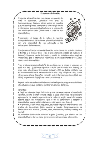 83
El volumen de la radio
Preguntar a los niños si en casa tienen un aparato de
radio o transistor. Comentar con ellos su
funcionamiento. Destacar cómo, entre los mandos
que posee el aparato, siempre hay una clavija, botón
o interruptor que controla el volumen: la voz puede
salir muy fuerte o débil (imitar ante la clase las dos
intensidades).
Proponerles «el juego de la radio»: la maestra
manejará el mando del volumen y los niños hablarán
con una intensidad de voz adecuada a las
indicaciones de la maestra.
Por ejemplo: «Vamos a conectar la radio, están dando las noticias relativas
al tiempo y el locutor dice: «Hoy el día amaneció soleado (o nublado, o
lluvioso). Vosotros haréis de locutor y daréis las noticias meteorológicas.
Preparados, giro el interruptor y comienza a oírse débilmente la voz... (Los
niños repetirán muy flojo:
"Hoy el día amaneció soleado"). Se oye flojo, voy a poner el volumen un
poco más alto... (Los niños repetirán la frase con el sonido más fuerte), un
poco más alto (mayor intensidad todavía). ¡Ah! Me había olvidado que
están durmiendo en la habitación de al lado. Voy a bajar la radio. A ver
cómo suena ahora (los niños volverán a decir la frase con intensidad más
débil), un poco más flojo (frase como un susurro)...»
Repetir varias veces la actividad cambiando el tipo de programa radiofónico
y las situaciones que obligan a cambiar el volumen de la voz.
Variantes:
• Elegir un niño que haga de locutor y otro para que maneje el mando del
volumen. El niño-locutor contará a toda la clase una noticia (la que quiera:
algo que le ha pasado, que oyó en la radio...); según vaya informando,
deberá seguir las indicaciones que le da su compañero y adaptar la
intensidad de su voz (débil- más fuerte- más fuerte- más flojo...).
• Al principio, y con niños pequeños, se puede empezar diferenciando tres
grados de intensidad: flojo, normal y fuerte. Progresivamente se
introducirán más matices (susurro, débil, menos débil, normal, fuerte y más
fuerte).
No conviene incluir en la actividad el grito (chillido), que además de una
intensidad fuerte de voz tiene generalmente otro mensaje o intención.
 