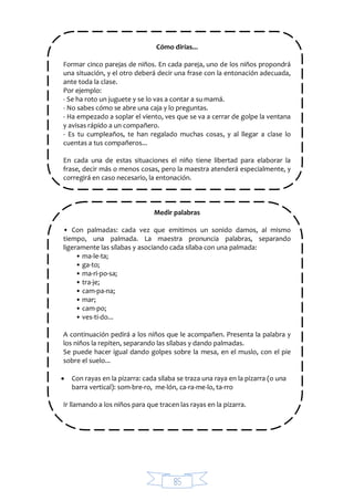 85
Cómo dirías...
Formar cinco parejas de niños. En cada pareja, uno de los niños propondrá
una situación, y el otro deberá decir una frase con la entonación adecuada,
ante toda la clase.
Por ejemplo:
- Se ha roto un juguete y se lo vas a contar a su mamá.
- No sabes cómo se abre una caja y lo preguntas.
- Ha empezado a soplar el viento, ves que se va a cerrar de golpe la ventana
y avisas rápido a un compañero.
- Es tu cumpleaños, te han regalado muchas cosas, y al llegar a clase lo
cuentas a tus compañeros...
En cada una de estas situaciones el niño tiene libertad para elaborar la
frase, decir más o menos cosas, pero la maestra atenderá especialmente, y
corregirá en caso necesario, la entonación.
Medir palabras
• Con palmadas: cada vez que emitimos un sonido damos, al mismo
tiempo, una palmada. La maestra pronuncia palabras, separando
ligeramente las sílabas y asociando cada sílaba con una palmada:
• ma-le-ta;
• ga-to;
• ma-ri-po-sa;
• tra-je;
• cam-pa-na;
• mar;
• cam-po;
• ves-ti-do...
A continuación pedirá a los niños que le acompañen. Presenta la palabra y
los niños la repiten, separando las sílabas y dando palmadas.
Se puede hacer igual dando golpes sobre la mesa, en el muslo, con el pie
sobre el suelo...
 Con rayas en la pizarra: cada sílaba se traza una raya en la pizarra (o una
barra vertical): som-bre-ro, me-lón, ca-ra-me-lo, ta-rro
Ir llamando a los niños para que tracen las rayas en la pizarra.
 
