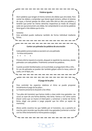 86
Palabras iguales
Decir palabras que tengan el mismo número de sílabas que otra dada. Para
contar las sílabas y comprobar que tienen igual número, utilizar el sistema
de rayas, o formar parejas de niños: cada niño dirá en alto una palabra, y
tendrán que juntar las manos derechas respectivas (a modo de choque)
cada vez que pronuncien una sílaba. Así comprobarán si una de las palabras
tiene igual o más sílabas que la otra.
Variante:
Esta actividad puede realizarse también de forma individual mediante
fichas.
Contar con palmadas las palabras de una oración
Cada palabra pronunciada se asociará con una palmada:
- la mesa está puesta
x x x x
Primero dirá la maestra la oración, después la repetirán los alumnos, dando
palmadas con cada palabra. Finalmente contarán las palabras.
Cuando ya estén familiarizados con la actividad, se preguntará niño a niño.
En vez de palmadas se pueden dar también golpes sobre la mesa, sobre el
suelo, con el lápiz, etc.
El juego de las pilas
Para controlar los aspectos relativos al ritmo se puede proponer
inicialmente el juego de las pilas».
La maestra presenta la situación a los niños:
"Las pilas del transistor que hemos traído a clase están muy gastadas. Las
voces se oyen de una forma distinta, más lenta. Vamos a ver cómo suena
(hacer como que se mueve el interruptor y comenzar a recitar de forma
lenta; elegir una poesía o juego popular que los niños ya sepan de
memoria).
Ahora seréis vosotros los que habléis por el transistor, voy a ponerlo en
marcha, pero recordar que las pilas están muy gastadas (comenzar a recitar
con los niños lentamente la misma poesía o juego).
 
