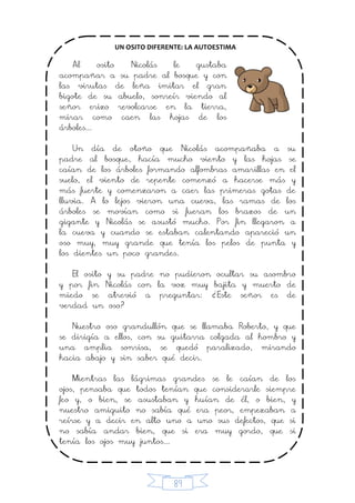 89
UN OSITO DIFERENTE: LA AUTOESTIMA
Al osito Nicolás le gustaba
acompañar a su padre al bosque y con
las virutas de leña imitar el gran
bigote de su abuelo, sonreír viendo al
señor erizo revolcarse en la tierra,
mirar como caen las hojas de los
árboles...
Un día de otoño que Nicolás acompañaba a su
padre al bosque, hacía mucho viento y las hojas se
caían de los árboles formando alfombras amarillas en el
suelo, el viento de repente comenzó a hacerse más y
más fuerte y comenzaron a caer las primeras gotas de
lluvia. A lo lejos vieron una cueva, las ramas de los
árboles se movían como si fueran los brazos de un
gigante y Nicolás se asustó mucho. Por fin llegaron a
la cueva y cuando se estaban calentando apareció un
oso muy, muy grande que tenía los pelos de punta y
los dientes un poco grandes.
El osito y su padre no pudieron ocultar su asombro
y por fin Nicolás con la voz muy bajita y muerto de
miedo se atrevió a preguntar: ¿Este señor es de
verdad un oso?
Nuestro oso grandullón que se llamaba Roberto, y que
se dirigía a ellos, con su guitarra colgada al hombro y
una amplia sonrisa, se quedó paralizado, mirando
hacia abajo y sin saber qué decir.
Mientras las lágrimas grandes se le caían de los
ojos, pensaba que todos tenían que considerarle siempre
feo y, o bien, se asustaban y huían de él, o bien, y
nuestro amiguito no sabía qué era peor, empezaban a
reírse y a decir en alto uno a uno sus defectos, que si
no sabía andar bien, que si era muy gordo, que si
tenía los ojos muy juntos...
 